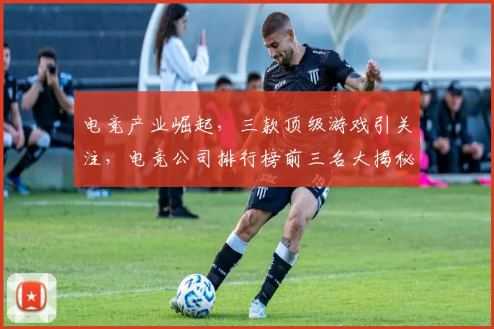 电竞产业崛起，三款顶级游戏引关注，电竞公司排行榜前三名大揭秘，引领行业发展