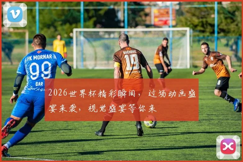 2026世界杯精彩瞬间，过场动画盛宴来袭，视觉盛宴等你来