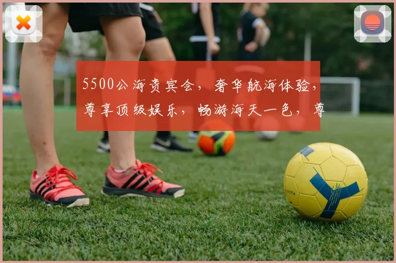 5500公海贵宾会，奢华航海体验，尊享顶级娱乐，畅游海天一色，尊贵之旅，必选之选，一网打尽。