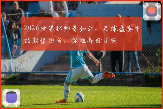 2026世界杯帅哥如云，足球盛宴中的颜值担当，你准备好了吗