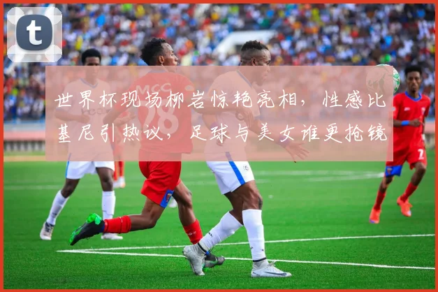 世界杯现场柳岩惊艳亮相，性感比基尼引热议，足球与美女谁更抢镜